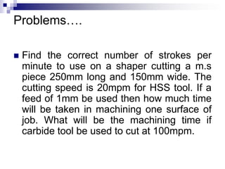 Problems….
 Find the correct number of strokes per
minute to use on a shaper cutting a m.s
piece 250mm long and 150mm wide. The
cutting speed is 20mpm for HSS tool. If a
feed of 1mm be used then how much time
will be taken in machining one surface of
job. What will be the machining time if
carbide tool be used to cut at 100mpm.
 