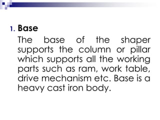 1. Base
The base of the shaper
supports the column or pillar
which supports all the working
parts such as ram, work table,
drive mechanism etc. Base is a
heavy cast iron body.
 
