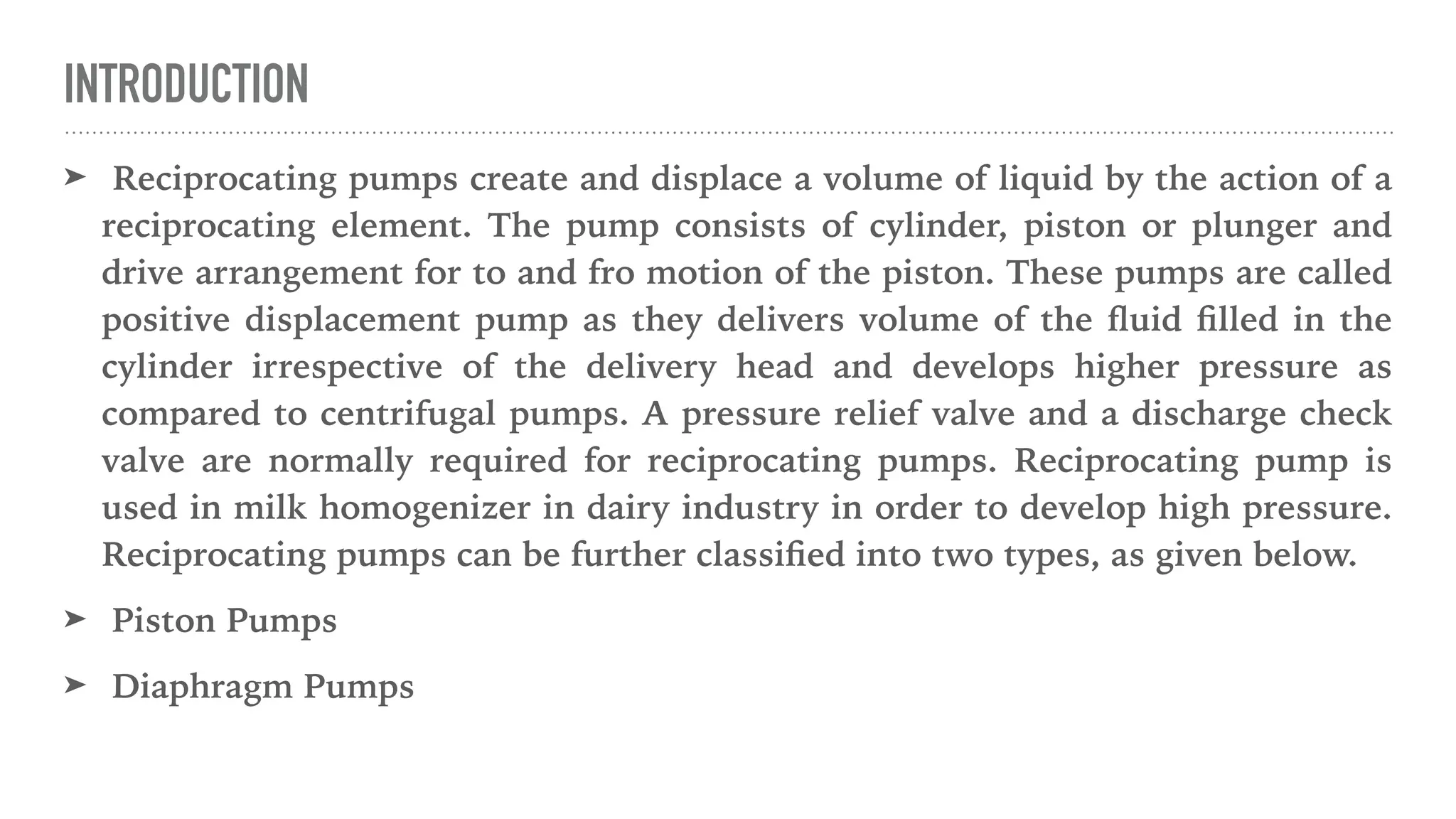 INTRODUCTION
➤ Reciprocating pumps create and displace a volume of liquid by the action of a
reciprocating element. The pump consists of cylinder, piston or plunger and
drive arrangement for to and fro motion of the piston. These pumps are called
positive displacement pump as they delivers volume of the
fl
uid
fi
lled in the
cylinder irrespective of the delivery head and develops higher pressure as
compared to centrifugal pumps. A pressure relief valve and a discharge check
valve are normally required for reciprocating pumps. Reciprocating pump is
used in milk homogenizer in dairy industry in order to develop high pressure.
Reciprocating pumps can be further classi
fi
ed into two types, as given below.
➤ Piston Pumps
➤ Diaphragm Pumps
 