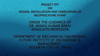 PROJECT PPT
ON
DESIGN, INSTALLATION AND FABRICATION OF
RECIPROCATING PUMP
UNDER THE GUIDANCE OF
DR. MANOJ KUMAR BARAI
ASSOCIATE PROFESSOR
DEPARTMENT OF MECHANICAL ENGINEERING
FUTURE INSTITUTE OF ENGINEERING &
MANAGEMENT,
KOLKATA-700150, INDIA 1
 