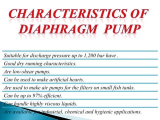 Suitable for discharge pressure up to 1,200 bar have .
Good dry running characteristics.
Are low-shear pumps.
Can be used to make artificial hearts.
Are used to make air pumps for the filters on small fish tanks.
Can be up to 97% efficient.
Can handle highly viscous liquids.
Are available for industrial, chemical and hygienic applications.
 