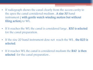 • If radiograph shows the canal clearly from the access cavity to
the apex the canal considered medium , A size 30 hand
instrument ( with gentle watch winding motion but without
filing action) to WL.
• If it reaches the WL the canal is considered large , R50 is selected
for the canal preparation.
• If the size 20 hand instrument dose not reach the WL , the R25 is
selected.
• If it reaches WL the canal is considered medium the R40 is then
selected for the canal preparation .
 