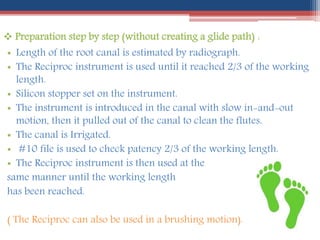  Preparation step by step (without creating a glide path) :
• Length of the root canal is estimated by radiograph.
• The Reciproc instrument is used until it reached 2/3 of the working
length.
• Silicon stopper set on the instrument.
• The instrument is introduced in the canal with slow in-and-out
motion, then it pulled out of the canal to clean the flutes.
• The canal is Irrigated.
• #10 file is used to check patency 2/3 of the working length.
• The Reciproc instrument is then used at the
same manner until the working length
has been reached.
( The Reciproc can also be used in a brushing motion).
 