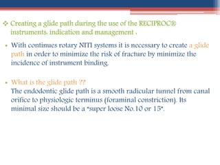  Creating a glide path during the use of the RECIPROC®
instruments: indication and management :
• With continues rotary NITI systems it is necessary to create a glide
path in order to minimize the risk of fracture by minimize the
incidence of instrument binding.
• What is the glide path ??
The endodontic glide path is a smooth radicular tunnel from canal
orifice to physiologic terminus (foraminal constriction). Its
minimal size should be a “super loose No.10 or 15”.
 