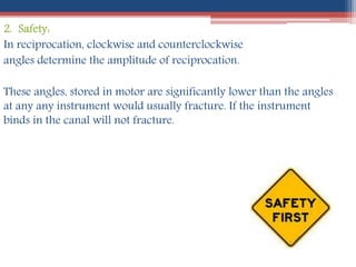 2. Safety:
In reciprocation, clockwise and counterclockwise
angles determine the amplitude of reciprocation.
These angles, stored in motor are significantly lower than the angles
at any any instrument would usually fracture. If the instrument
binds in the canal will not fracture.
 
