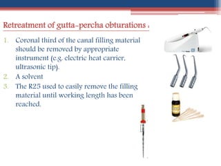 Retreatment of gutta-percha obturations :
1. Coronal third of the canal filling material
should be removed by appropriate
instrument (e.g. electric heat carrier,
ultrasonic tip).
2. A solvent
3. The R25 used to easily remove the filling
material until working length has been
reached.
 