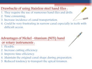 Drawbacks of using Stainless steel hand files :
1. They require the use of numerous hand files and drills .
2. Time consuming.
3. Increase incidence of canal transportation.
4. Could be very frustrating in narrow canal especially in teeth with
difficult access.
Advantages of Nickel –titanium (NiTi) hand
or rotary instruments :
1. Flexible.
2. Increase cutting efficiency.
3. Improve time efficiency.
4. Maintain the original canal shape during preparation.
5. Reduced tendency to transport the apical foramen.
 