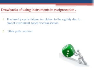 Drawbacks of using instruments in reciprocation :
1. Fracture by cyclic fatigue in relation to the rigidity due to
size of instrument ,taper or cross section.
2. Glide path creation.
 