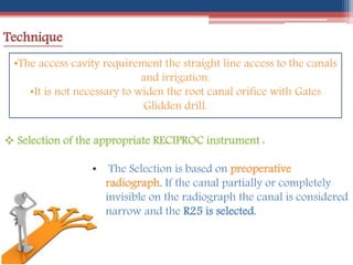 Technique
•The access cavity requirement the straight line access to the canals
and irrigation.
•It is not necessary to widen the root canal orifice with Gates
Glidden drill.
 Selection of the appropriate RECIPROC instrument :
• The Selection is based on preoperative
radiograph. If the canal partially or completely
invisible on the radiograph the canal is considered
narrow and the R25 is selected.
 