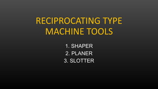 RECIPROCATING TYPE
MACHINE TOOLS
1. SHAPER
2. PLANER
3. SLOTTER
 