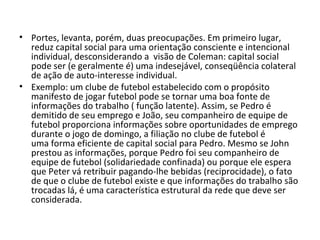 Portes, levanta, porém, duas preocupações. Em primeiro lugar, reduz capital social para uma orientação consciente e intencional individual, desconsiderando a  visão de Coleman: capital social pode ser (e geralmente é) uma indesejável, conseqüência colateral de ação de auto-interesse individual. Exemplo: um clube de futebol estabelecido com o propósito manifesto de jogar futebol pode se tornar uma boa fonte de informações do trabalho ( função latente). Assim, se Pedro é demitido de seu emprego e João, seu companheiro de equipe de futebol proporciona informações sobre oportunidades de emprego durante o jogo de domingo, a filiação no clube de futebol é uma forma eficiente de capital social para Pedro. Mesmo se John prestou as informações, porque Pedro foi seu companheiro de equipe de futebol (solidariedade confinada) ou porque ele espera que Peter vá retribuir pagando-lhe bebidas (reciprocidade), o fato de que o clube de futebol existe e que informações do trabalho são trocadas lá, é uma característica estrutural da rede que deve ser considerada. 