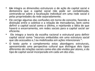 Lin  integra as dimensões estruturais e de ação do capital social e demonstra que o capital social não pode ser contabilizado, centrando-se sobre a localização individual em uma rede social e pelas propriedades da rede separadamente.  Ele corrige algumas das confusões em torno do conceito, fazendo a distinção entre o coletivo e a relação de mercadorias, bem como definir o capital social como o último, e rejeitando a idéia de que haverá o encerramento, em redes sociais para o capital social ser eficiente. Ele integra a teoria da escolha racional e estrutural para definir capital social como "recursos embutidos em uma estrutura social que são acessados e / ou mobilizados em ações intencionais “. O texto parte e complementa estas abordagens estruturais, apresentando uma perspectiva cultural que distingue dois tipos diferentes de relações sociais como eles são vividos por atores, e do tipo de capital social incorporado em cada um dos elas.  