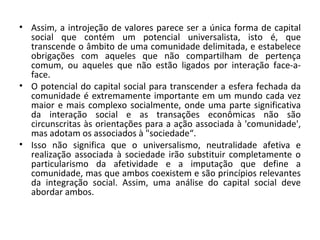 Assim, a introjeção de valores parece ser a única forma de capital social que contém um potencial universalista, isto é, que transcende o âmbito de uma comunidade delimitada, e estabelece obrigações com aqueles que não compartilham de pertença comum, ou aqueles que não estão ligados por interação face-a-face.   O potencial do capital social para transcender a esfera fechada da comunidade é extremamente importante em um mundo cada vez maior e mais complexo socialmente, onde uma parte significativa da interação social e as transações econômicas não são circunscritas às orientações para a ação associada à 'comunidade', mas adotam os associados à "sociedade“. Isso não significa que o universalismo, neutralidade afetiva e realização associada à sociedade irão substituir completamente o particularismo da afetividade e a imputação que define a comunidade, mas que ambos coexistem e são princípios relevantes da integração social. Assim, uma análise do capital social deve abordar ambos. 