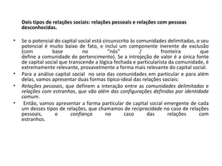 Dois tipos de relações sociais: relações pessoais e relações com pessoas desconhecidas.   Se o potencial do capital social está circunscrito às comunidades delimitadas, o seu potencial é muito baixo de fato, e inclui um componente inerente de exclusão (com base no “nós” / fronteira que define a comunidade de pertencimento). Se a introjeção de valor é a única fonte de capital social que transcende a lógica fechada e particularista da comunidade, é extremamente relevante, provavelmente a forma mais relevante do capital social.  Para a análise capital social  no seio das comunidades em particular e para além delas, vamos apresentar duas formas típico-ideal das relações sociais:  Relações pessoais , que definem a interação entre as  comunidades delimitadas  e relações com estranhos ,  que vão além das configurações definidas por identidade comum . Então, vamos apresentar a forma particular de capital social emergente de cada um desses tipos de relações, que chamamos de  reciprocidade  no caso de relações pessoais, e  confiança  no caso das relações com estranhos. 