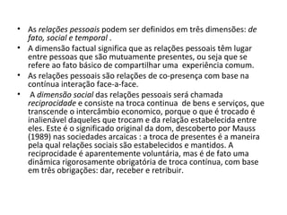 As  relações pessoais  podem ser definidos em três dimensões:  de fato, social e temporal  .  A dimensão factual significa que as relações pessoais têm lugar entre pessoas que são mutuamente presentes, ou seja que se refere ao fato básico de compartilhar uma  experiência comum. As relações pessoais são relações de co-presença com base na contínua interação face-a-face. A  dimensão social  das relações pessoais será chamada  reciprocidade  e consiste na troca continua  de bens e serviços, que transcende o intercâmbio economico, porque o que é trocado é inalienável daqueles que trocam e da relação estabelecida entre eles. Este é o significado original da dom, descoberto por Mauss (1989) nas sociedades arcaicas : a troca de presentes é a maneira pela qual relações sociais são estabelecidos e mantidos. A reciprocidade é aparentemente voluntária, mas é de fato uma dinâmica rigorosamente obrigatória de troca contínua, com base em três obrigações: dar, receber e retribuir.  