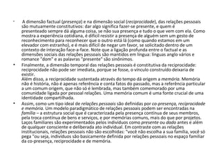   A dimensão factual ( presença ) e na dimensão social ( reciprocidade ), das relações pessoais são mutuamente constitutivos: dar algo significa fazer-se presente, e quem é presenteado sempre dá alguma coisa, se não sua presença e tudo o que vem com ela. Como mostra a experiência cotidiana, é difícil resistir a presença de alguém sem um gesto de reconhecimento para reconhecer que o outro está lá (como quando estamos em um elevador com estranho), e é mais difícil de negar um favor, se solicitado dentro de um contexto de interação face-a-face. Note que a ligação profunda entre o factual e as dimensões sociais das relações pessoais são mantidos em língua: línguas anglo vários e romance "dom" e as palavras "presente" são sinônimos. Finalmente, a dimensão temporal das relações pessoais é constitutiva da reciprocidade: reciprocidade não pode ser imediata, porque se fosse, o vínculo construído deixaria de existir.  Além disso, a reciprocidade sustentada através do tempo dá origem a  memória . Memória não é história, não é apenas referência e conta fatos do passado, mas a referência particular a um comum origem, que não só é lembrada, mas também comemorado por uma comunidade ligada por pessoal relações. Uma memória comum é uma fonte crucial de uma identidade compartilhada. Assim, como um tipo ideal de  relações pessoais  são definidas por  co-presença, reciprocidade e memória.  Um modelo paradigmático de relações pessoais podem ser encontradas na  família  – a estrutura social que é caracterizada pela presença contínua de seus membros, pela troca contínua de bens e serviços, e por memórias comuns, mais do que por projetos. Laços familiares são experimentados pelos indivíduos como  presente  ou  dado  antes e além de qualquer consciente e deliberada ato individual. Em contraste com as relações institucionais, relações pessoais não são escolhidas: "você não escolha a sua família, você só pega "ou seja, indivíduos são basicamente definida por relações pessoais no espaço familiar da co-presença, reciprocidade e de memória. 