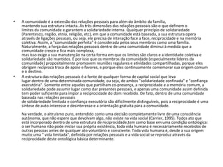 A comunidade é a extensão das relações pessoais para além do âmbito da família, mantendo sua estrutura intacta. As três dimensões das relações pessoais são o que definem o limites da comunidade e garantem a solidariedade interna. Qualquer princípio de solidariedade (Parentesco, região, etnia, religião, etc), em que a comunidade está baseada, a sua estrutura opera através de ligações pessoais, ou seja, ele precisa de interação face a face, reciprocidade e na memória coletiva. Assim, a "comunidade perfeita" é considerada pelos seus membros como uma família. Naturalmente, a força das relações pessoais dentro de uma comunidade diminui à medida que a comunidade cresce e fica mais complexa, mas isso exige a sua manutenção na certa forma em que os limites são claros e a identidade coletiva e solidariedade são mantidos. É por isso que os membros da comunidade (especialmente lideres da comunidade) propositalmente promovem reuniões regulares e atividades compartilhadas, porque eles obrigam recíproca troca de apoio e favores, e porque eles continuamente comemorar sua origem comum e o destino. A estrutura das relações pessoais é a fonte de qualquer forma de capital social que leva lugar dentro de uma determinada comunidade, ou seja, de ambos "solidariedade confinada" e "confiança executória".  Somente entre aqueles que partilham co-presença, a reciprocidade e a memória comum, a solidariedade pode assumir lugar como dar presentes pessoais, e apenas uma comunidade assim definida tem poder suficiente para impor a reciprocidade do dom recebido. De fato, dentro de uma comunidade baseada nas relações pessoais de solidariedade limitada e confiança executória são dificilmente distinguíveis, pois a reciprocidade é uma síntese de auto-interesse e desinteresse e a orientação gratuita para a comunidade.            Na verdade, o altruísmo puro, entendido como uma decisão completamente livre de uma consciência autônoma, que não espere que devolvam algo, não existe na vida social (Carrier, 1995).  Todos ato que está incorporado dentro de uma estrutura de reciprocidade,tem como base em uma condição ontológica: o ser humano não pode iniciar sua própria existência, toda vida humana é necessariamente recebidos de outras pessoas antes de qualquer ato voluntário e consciente. Toda vida humana é, desde a sua origem muito uma " vida limitada", definida por relações pessoais e a vida social se reproduz através da reciprocidade deste ontológica básica determinante. 