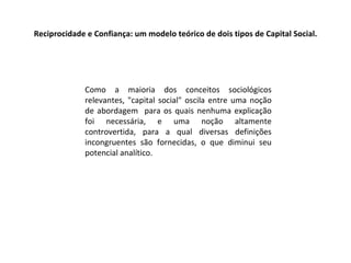 Reciprocidade e Confiança: um modelo teórico de dois tipos de Capital Social. Como a maioria dos conceitos sociológicos relevantes, "capital social" oscila entre uma noção de abordagem  para os quais nenhuma explicação foi necessária, e uma noção altamente controvertida, para a qual diversas definições incongruentes são fornecidas, o que diminui seu potencial analítico. 