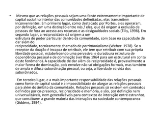   Mesmo que as relações pessoais sejam uma fonte extremamente importante de capital social no interior das comunidades delimitadas, elas transmitem inconvenientes. Em primeiro lugar, como destacado por Portes, eles operaram, por definição, em uma distinção entre nós / eles, que dá origem à exclusão de pessoas de fora ao acesso aos recursos e as desigualdades sociais (Tilly, 1998). Em segundo lugar, a reciprocidade dá origem a um estrutura de poder particular dentro da comunidade, com base na capacidade de dar além do reciprocidade, tecnicamente chamado de  patrimonialismo  (Weber: 1978). Se o receptor da doação é incapaz de retribuir, ele tem que retribuir com sua própria liberdade pessoal, estabelecendo uma pervasiva  e duradoura estrutura de dependência pessoal e de dominação (ver Blau 1964 para um estrutural em conta deste fenômeno). A capacidade de dar além da reciprocidade é, provavelmente a maior forma de dominação, pois envolve não só obrigações formais, mas também de ampla e difusa subordinação pessoal, ou seja, a liberdade ea vida dos subordinados.              Em terceiro lugar, e a mais importante responsabilidade das relações pessoais como fonte de capital social é a impossibilidade de alargar as relações pessoais para além do âmbito da comunidade. Relações pessoais só existem em contextos definidos por co-presença, reciprocidade e memória, e são, por definição nem universalizáveis, nem generalizáveis para contextos de interação entre estranhos, que constituem a grande maioria das interações na sociedade contemporanea (Giddens, 1994). 