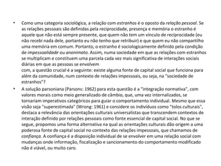 Como uma categoria sociológica, a relação com  estranhos  é o oposto da  relação pessoal . Se as relações pessoais são definidas pela reciprocidade, presença e memória o estranho é aquele que não está sempre presente, que quem não tem um vínculo de reciprocidade (eu não recebi nada dele, portanto eu não tenho que retribuir) e que quem eu não compartilho uma memória em comum. Portanto, o estranho é sociologicamente definido pela condição de  impessoalidade  ou  anonimato . Assim, numa sociedade em que as relações com estranhos se multiplicam e constituem uma parcela cada vez mais significativa de interações sociais diárias em que as pessoas se envolvem com, a questão crucial é a seguinte: existe alguma fonte de capital social que funciona para além da comunidade, num contexto de relações impessoais, ou seja, na "sociedade de estranhos"? A solução parsoniana (Parsons: 1962) para esta questão é a "integração normativa", com valores morais como meio generalizado de câmbio, que, uma vez internalizados, se tornariam imperativos categóricos para guiar o comportamento individual. Mesmo que essa visão seja "superestimada" (Wrong: 1961) e considere os indivíduos como "tolos culturais", destaca a relevância das orientações culturais universalistas que transcendem contextos de interação definido por relações pessoais como fonte essencial de capital social. No que se segue, propomos uma forma alternativa na qual as orientações culturais dão origem a uma poderosa fonte de capital social no contexto das relações impessoais, que chamamos de  confiança . A confiança é a disposição individual de se envolver em uma relação social com mudanças onde informação, fiscalização e sancionamento do comportamento modificado não é viável, ou muito caro.  