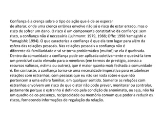 Confiança é a crença sobre o tipo de ação que é de se esperar de alterar, onde uma crença errônea envolve não só o risco de estar errado, mas o risco de sofrer um dano. O risco é um componente constitutivo da confiança: sem risco, a confiança não é necessária (Luhmann: 1979, 1988; Offe: 1998 Yamagishi e Yamagishi: 1994). O que caracteriza a confiança é que ela tem lugar para além da esfera das relações pessoais. Nas relações pessoais a confiança não é diferente da familiaridade e só se torna problemático (muito!) se ela é quebrada. Dentro da comunidade a confiança pode ser aplicada coletivamente e quebrá-la tem um previsível custo elevado para o membros (em termos de prestígio, acesso a recursos valiosos, estima ou outros), que é maior quanto mais fechada a comunidade é. Em contraste, a confiança torna-se uma necessidade imperativa para estabelecer relações com estranhos, com pessoas que eu não sei nada sobre e que não pertencem a uma esfera familiar, em qualquer sentido. Somente as relações com estranhos envolvem um risco de que o ator não pode prever, monitorar ou controlar, justamente porque o estranho é definido pela condição de anonimato, ou seja, não há um quadro de co-presença, reciprocidade ou memória comum que poderia reduzir os riscos, fornecendo informações de regulação da relação. 