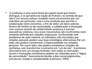  A confiança é uma outra fonte de capital social que Portes distingue, e se aproxima da noção de Putnam, no sentido de que não é um recurso valioso recebido como um presente por um indivíduo em particular, mas é uma condição que permite a colaboração entre estranhos, a fim de obter um bem coletivo. Dentro da família ou da comunidade, a colaboração é alcançada com sucesso através da solidariedade recíproca e normas executórias coletivas, mas esses mecanismos são insuficientes num contexto definido por relações impessoais. Confrontado com problemas de ação coletiva, os indivíduos não vinculados por relações pessoais podem usar duas estratégias alternativas.Por um lado, eles podem transformar a impessoalidade nas relações pessoais. Por outro lado, eles podem estabelecer relações de confiança, sem transformar o estranho em "um de nós". A primeira alternativa tem um escopo limitado: nem todas as interações sociais e transações econômicas podem ser reduzidas para a "lógica da comunidade", basicamente devido a dois constrangimentos estruturais: tempo e complexidade (Luhmann, 1995).  