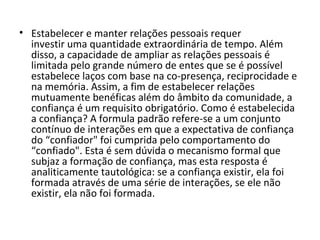 Estabelecer e manter relações pessoais requer investir uma quantidade extraordinária de tempo. Além disso, a capacidade de ampliar as relações pessoais é limitada pelo grande número de entes que se é possível estabelece laços com base na co-presença, reciprocidade e na memória. Assim, a fim de estabelecer relações mutuamente benéficas além do âmbito da comunidade, a confiança é um requisito obrigatório. Como é estabelecida a confiança? A formula padrão refere-se a um conjunto contínuo de interações em que a expectativa de confiança do “confiador" foi cumprida pelo comportamento do “confiado". Esta é sem dúvida o mecanismo formal que subjaz a formação de confiança, mas esta resposta é analiticamente tautológica: se a confiança existir, ela foi formada através de uma série de interações, se ele não existir, ela não foi formada. 