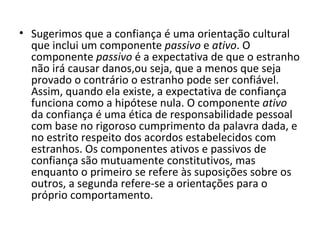 Sugerimos que a confiança é uma orientação cultural que inclui um componente  passivo  e  ativo . O componente  passivo  é a expectativa de que o estranho não irá causar danos,ou seja, que a menos que seja provado o contrário o estranho pode ser confiável. Assim, quando ela existe, a expectativa de confiança funciona como a hipótese nula. O componente  ativo  da confiança é uma ética de responsabilidade pessoal com base no rigoroso cumprimento da palavra dada, e no estrito respeito dos acordos estabelecidos com estranhos. Os componentes ativos e passivos de confiança são mutuamente constitutivos, mas enquanto o primeiro se refere às suposições sobre os outros, a segunda refere-se a orientações para o próprio comportamento. 