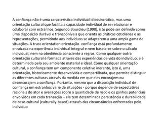 A confiança não é uma característica individual idiossincrática, mas uma orientação cultural que facilita a capacidade individual de se relacionar e colaborar com estranhos. Segundo Bourdieu (1990), isto pode ser definido como uma disposição durável e transponíveis que orienta as práticas cotidianas e as representações, permitindo aos indivíduos se adaptarem a uma ampla gama de situações. A trust-orientation orientação- confiança está profundamente enraizada na experiência individual integral e nem baseia-se sobre o cálculo individual, nem na obediência consciente a regras. Como qualquer outra orientação cultural é formada através das experiências de vida do indivíduo, e é determinada pelo seu ambiente material e ideal. Como qualquer orientação cultural, a confiança tem um componente coletivo inerente, isto é, uma orientação, historicamente desenvolvida e compartilhada, que permite distinguir as diferentes culturas através da medida em que eles encorajem ou desencorajem a confiança. Portanto, mesmo que a disposição individual de confiança em estranhos varie de situações - porque depende de expectativas racionais do ator e avaliações sobre a quantidade de risco e os ganhos potenciais envolvidos em cada transação – ela tem determinada persistência e durabilidade de base-cultural (culturally-based) através das circunstâncias enfrentadas pelo indivíduo 