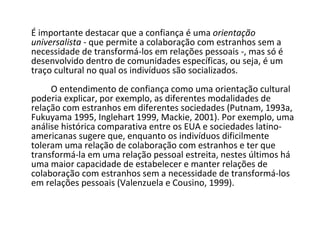 É importante destacar que a confiança é uma  orientação universalista  - que permite a colaboração com estranhos sem a necessidade de transformá-los em relações pessoais -, mas só é desenvolvido dentro de comunidades específicas, ou seja, é um traço cultural no qual os indivíduos são socializados.                     O entendimento de confiança como uma orientação cultural poderia explicar, por exemplo, as diferentes modalidades de relação com estranhos em diferentes sociedades (Putnam, 1993a, Fukuyama 1995, Inglehart 1999, Mackie, 2001). Por exemplo, uma análise histórica comparativa entre os EUA e sociedades latino-americanas sugere que, enquanto os indivíduos dificilmente toleram uma relação de colaboração com estranhos e ter que transformá-la em uma relação pessoal estreita, nestes últimos há uma maior capacidade de estabelecer e manter relações de colaboração com estranhos sem a necessidade de transformá-los em relações pessoais (Valenzuela e Cousino, 1999).  