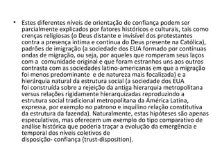 Estes diferentes níveis de orientação de confiança podem ser parcialmente explicados por fatores históricos e culturais, tais como crenças religiosas (o Deus distante e invisível dos protestantes contra a presença intima e continua do Deus presente na Católica), padrões de imigração (a sociedade dos EUA formado por contínuas ondas de migração, ou seja, por aqueles que romperam seus laços com a  comunidade original e que foram estranhos uns aos outros contrasta com as sociedades latino-americanas em que a migração foi menos predominante  e de natureza mais focalizada) e a hierárquia natural da estrutura social (a sociedade dos EUA foi construída sobre a rejeição da antiga hierarquia metropolitana versus relações rigidamente hierarquizadas reproduzindo a estrutura social tradicional metropolitana da América Latina, expressa, por exemplo no patrono e inquilino relação constitutiva da estrutura da fazenda). Naturalmente, estas hipóteses são apenas especulativas, mas oferecem um exemplo do tipo comparativo de análise histórica que poderia traçar a evolução da emergência e temporal dos níveis coletivos de disposição- confiança (trust-disposition).   