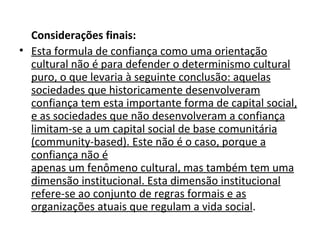 Considerações finais: Esta formula de confiança como uma orientação cultural não é para defender o determinismo cultural puro, o que levaria à seguinte conclusão: aquelas sociedades que historicamente desenvolveram confiança tem esta importante forma de capital social, e as sociedades que não desenvolveram a confiança limitam-se a um capital social de base comunitária (community-based). Este não é o caso, porque a confiança não é apenas um fenômeno cultural, mas também tem uma dimensão institucional. Esta dimensão institucional refere-se ao conjunto de regras formais e as organizações atuais que regulam a vida social .  