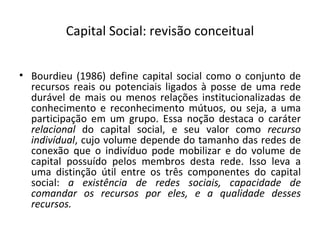 Capital Social: revisão conceitual Bourdieu (1986) define capital social como o conjunto de recursos reais ou potenciais ligados à posse de uma rede durável de mais ou menos relações institucionalizadas de conhecimento e reconhecimento mútuos, ou seja, a uma participação em um grupo. Essa noção destaca o caráter  relacional  do capital social, e seu valor como  recurso indivídual , cujo volume depende do tamanho das redes de conexão que o indivíduo pode mobilizar e do volume de capital possuído pelos membros desta rede. Isso leva a uma distinção útil entre os três componentes do capital social:  a existência de redes sociais, capacidade de comandar os recursos por eles, e a qualidade desses recursos. 