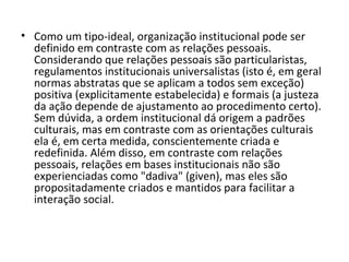 Como um tipo-ideal, organização institucional pode ser definido em contraste com as relações pessoais. Considerando que relações pessoais são particularistas, regulamentos institucionais universalistas (isto é, em geral normas abstratas que se aplicam a todos sem exceção) positiva (explicitamente estabelecida) e formais (a justeza da ação depende de ajustamento ao procedimento certo). Sem dúvida, a ordem institucional dá origem a padrões culturais, mas em contraste com as orientações culturais ela é, em certa medida, conscientemente criada e redefinida. Além disso, em contraste com relações pessoais, relações em bases institucionais não são experienciadas como "dadiva" (given), mas eles são propositadamente criados e mantidos para facilitar a interação social. 