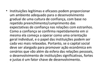 Instituições legítimas e eficazes podem proporcionar um ambiente adequado para o desenvolvimento gradual de uma cultura de confiança, com base no repetido preenchimento/cumprimento das expectativas de confiança nas relações com estranhos. Como a confiança se confirma repetidamente em si mesma ela começa a operar como uma orientação geral individual, e o papel das instituições podem ser cada vez mais relaxadas. Portanto, se o capital social deve ser alargado para promover ação econômica em cenários que vão além da esfera das relações pessoais, o desenvolvimento de instituições significativas, fortes e justas é um fator chave de desenvolvimento. 