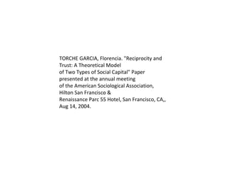 TORCHE GARCIA, Florencia. "Reciprocity and Trust: A Theoretical Model of Two Types of Social Capital" Paper presented at the annual meeting of the American Sociological Association, Hilton San Francisco & Renaissance Parc 55 Hotel, San Francisco, CA,, Aug 14, 2004. 