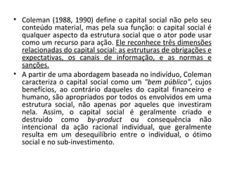Coleman (1988, 1990) define o capital social não pelo seu conteúdo material, mas pela sua função: o capital social é qualquer aspecto da estrutura social que o ator pode usar como um recurso para ação.  Ele reconhece três dimensões relacionadas do capital social: as estruturas de obrigações e expectativas, os canais de informação, e as normas e sanções.   A partir de uma abordagem baseada no indivíduo, Coleman caracteriza o capital social como um  "bem público" , cujos benefícios, ao contrário daqueles do capital financeiro e humano, são apropriados por todos os envolvidos em uma estrutura social, não apenas por aqueles que investiram nela. Assim, o capital social é geralmente criado e destruído como  by-product  ou consequência não intencional da ação racional individual, que geralmente resulta em um desequilíbrio entre o individual, o ótimo social e no sub-investimento. 