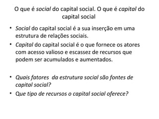 O que é  social  do capital social. O  que é  capital  do capital social  Social  do capital social é a sua inserção em uma estrutura de relações sociais.  Capital  do capital social é o que fornece os atores com acesso valioso e escassez de recursos que podem ser acumulados e aumentados.  Quais fatores  da estrutura social são fontes de capital social?   Q ue tipo de recursos o capital social oferece?  
