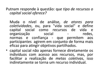 Putnam responde à questão: q ue tipo de recursos o capital social oferece?     Muda o nível de análise,  de atores para coletividades , ou, para "vida social" e define capital social como recursos de vida e organização social - redes, normas e confiança - que permitem aos participantes  agirem em conjunto de forma mais eficaz para atingir objetivos partilhados.  capital social não apenas fornece diretamente os indivíduos com acesso aos recursos, mas, por facilitar a realização de  metas coletivas , isso indiretamente se torna um recurso individual. 