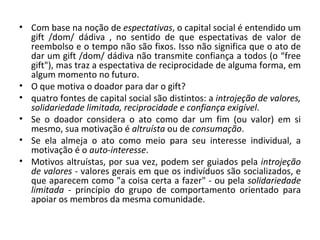 Com base na noção de  espectativas , o capital social é entendido um gift /dom/ dádiva , no sentido de que espectativas de valor de reembolso e o tempo não são fixos. Isso não significa que o ato de dar um gift /dom/ dádiva não transmite confiança a todos (o “free gift"), mas traz a espectativa de reciprocidade de alguma forma, em algum momento no futuro. O que motiva o doador para dar o gift?  quatro fontes de capital social são distintos: a  introjeção de valores, solidariedade limitada, reciprocidade e confiança exigível .  Se o doador considera o ato como dar um fim (ou valor) em si mesmo, sua motivação é  altruísta  ou de  consumação .  Se ela almeja o ato como meio para seu interesse individual, a motivação é o  auto-interesse .  Motivos altruístas, por sua vez, podem ser guiados pela  introjeção de valores  - valores gerais em que os indivíduos são socializados, e que aparecem como "a coisa certa a fazer" - ou pela  solidariedade limitada  - princípio do grupo de comportamento orientado para apoiar os membros da mesma comunidade.  