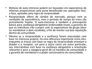 Motivos de  auto-interesse  podem ser baseados em expectativas de retornos proporcionais pela parte beneficiada nas operações face-a-face, apoiados pela regra da  reciprocidade .  Reciprocidade difere de câmbio do mercado, porque nem as condições de equivalência, nem o período de tempo da troca são previamente fixadas. O auto-interesse é também o pressuposto básico para  confiança-obrigatória (enforceable-trust) , a garantia de que os indivíduos irão cumprir com as expectativas do grupo (doar ou reembolsar o dom recebido), a fim de manter sua boa reputação dentro da comunidade.  Mesmo se a reciprocidade e a confiança forem executadas com base no interesse próprio, há uma diferença importante entre eles: enquanto as trocas com base na regra da reciprocidade orientam o doador e o receptor, um para o outro como um outro particular, nos intercâmbios com base na  confiança obrigatória  a orientação relevante é para a categoria geral de co-membro da comunidade e a garantia de reembolso é o poder sancionatório da comunidade.  