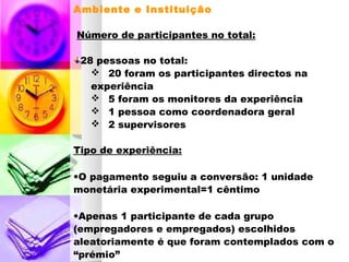 Ambiente e Instituição
Número de participantes no total:
28 pessoas no total:
 20 foram os participantes directos na
experiência
 5 foram os monitores da experiência
 1 pessoa como coordenadora geral
 2 supervisores
Tipo de experiência:
•O pagamento seguiu a conversão: 1 unidade
monetária experimental=1 cêntimo
•Apenas 1 participante de cada grupo
(empregadores e empregados) escolhidos
aleatoriamente é que foram contemplados com o
“prémio”
 