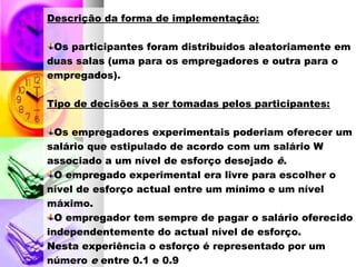 Descrição da forma de implementação:
Os participantes foram distribuídos aleatoriamente em
duas salas (uma para os empregadores e outra para o
empregados).
Tipo de decisões a ser tomadas pelos participantes:
Os empregadores experimentais poderiam oferecer um
salário que estipulado de acordo com um salário W
associado a um nível de esforço desejado ê.
O empregado experimental era livre para escolher o
nível de esforço actual entre um mínimo e um nível
máximo.
O empregador tem sempre de pagar o salário oferecido
independentemente do actual nível de esforço.
Nesta experiência o esforço é representado por um
número e entre 0.1 e 0.9
 