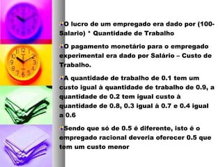 O lucro de um empregado era dado por (100-
Salario) * Quantidade de Trabalho
O pagamento monetário para o empregado
experimental era dado por Salário – Custo de
Trabalho.
A quantidade de trabalho de 0.1 tem um
custo igual à quantidade de trabalho de 0.9, a
quantidade de 0.2 tem igual custo à
quantidade de 0.8, 0.3 igual à 0.7 e 0.4 igual
a 0.6
Sendo que só de 0.5 é diferente, isto é o
empregado racional deveria oferecer 0.5 que
tem um custo menor
 