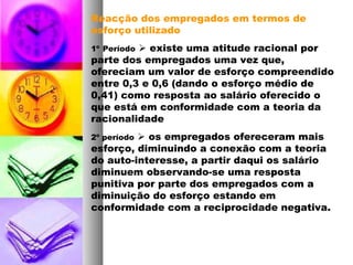 Reacção dos empregados em termos de
esforço utilizado
1º Período  existe uma atitude racional por
parte dos empregados uma vez que,
ofereciam um valor de esforço compreendido
entre 0,3 e 0,6 (dando o esforço médio de
0,41) como resposta ao salário oferecido o
que está em conformidade com a teoria da
racionalidade
2º período  os empregados ofereceram mais
esforço, diminuindo a conexão com a teoria
do auto-interesse, a partir daqui os salário
diminuem observando-se uma resposta
punitiva por parte dos empregados com a
diminuição do esforço estando em
conformidade com a reciprocidade negativa.
 