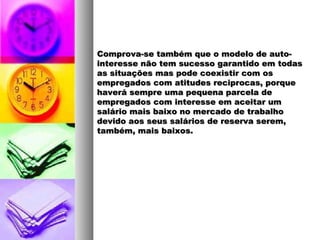 Comprova-se também que o modelo de auto-Comprova-se também que o modelo de auto-
interesse não tem sucesso garantido em todasinteresse não tem sucesso garantido em todas
as situações mas pode coexistir com osas situações mas pode coexistir com os
empregados com atitudes reciprocas, porqueempregados com atitudes reciprocas, porque
haverá sempre uma pequena parcela dehaverá sempre uma pequena parcela de
empregados com interesse em aceitar umempregados com interesse em aceitar um
salário mais baixo no mercado de trabalhosalário mais baixo no mercado de trabalho
devido aos seus salários de reserva serem,devido aos seus salários de reserva serem,
também, mais baixos.também, mais baixos.
 