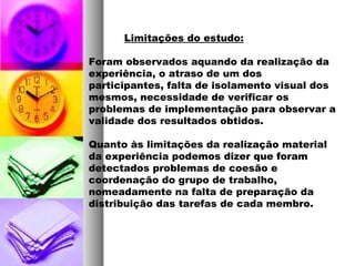 Limitações do estudo:
Foram observados aquando da realização da
experiência, o atraso de um dos
participantes, falta de isolamento visual dos
mesmos, necessidade de verificar os
problemas de implementação para observar a
validade dos resultados obtidos.
Quanto às limitações da realização material
da experiência podemos dizer que foram
detectados problemas de coesão e
coordenação do grupo de trabalho,
nomeadamente na falta de preparação da
distribuição das tarefas de cada membro.
 