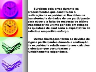 Surgiram dois erros durante osSurgiram dois erros durante os
procedimentos que constituem aprocedimentos que constituem a
realização da experiência: Um deles narealização da experiência: Um deles na
transferência de dados de um participantetransferência de dados de um participante
para outro e a falta de resposta do últimopara outro e a falta de resposta do último
trabalhador no último período em relaçãotrabalhador no último período em relação
ás questões de qual seria a expectativa doás questões de qual seria a expectativa do
salário e respectivo esforço.salário e respectivo esforço.
Outras limitações foram as dúvidas deOutras limitações foram as dúvidas de
alguns participantes durante a realizaçãoalguns participantes durante a realização
da experiência relativamente aos cálculosda experiência relativamente aos cálculos
a efectuar que perturbaram oa efectuar que perturbaram o
funcionamento experiência.funcionamento experiência.
 