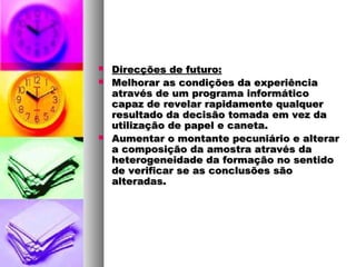  Direcções de futuro:Direcções de futuro:
 Melhorar as condições da experiênciaMelhorar as condições da experiência
através de um programa informáticoatravés de um programa informático
capaz de revelar rapidamente qualquercapaz de revelar rapidamente qualquer
resultado da decisão tomada em vez daresultado da decisão tomada em vez da
utilização de papel e caneta.utilização de papel e caneta.
 Aumentar o montante pecuniário e alterarAumentar o montante pecuniário e alterar
a composição da amostra através daa composição da amostra através da
heterogeneidade da formação no sentidoheterogeneidade da formação no sentido
de verificar se as conclusões sãode verificar se as conclusões são
alteradas.alteradas.
 