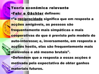 Teoria económica relevante
•Fehr e Gächter definem:
•"a reciprocidadereciprocidade significa que em resposta a
acções amigáveis, as pessoas são
frequentemente mais simpáticas e mais
cooperativas do que é previsto pelo modelo do
auto-interesse; e, inversamente, em resposta a
acções hostis, elas são frequentemente mais
malévolos e até mesmo brutais".
•Defendem que a resposta a essas acções é
motivada pela expectativa de obter ganhos
materiais futuros.
 